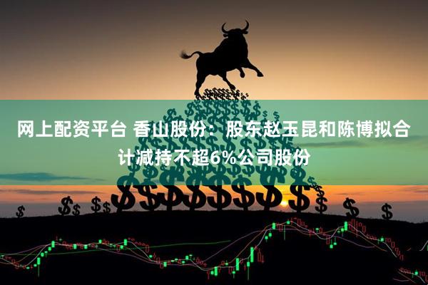 网上配资平台 香山股份：股东赵玉昆和陈博拟合计减持不超6%公司股份