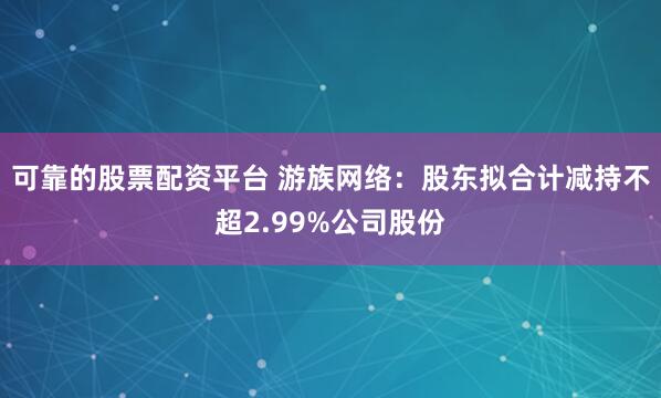 可靠的股票配资平台 游族网络：股东拟合计减持不超2.99%公司股份