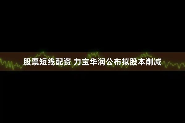 股票短线配资 力宝华润公布拟股本削减