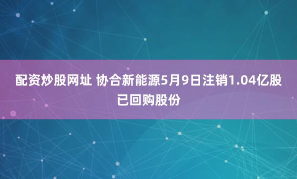 配资炒股网址 协合新能源5月9日注销1.04亿股已回购股份