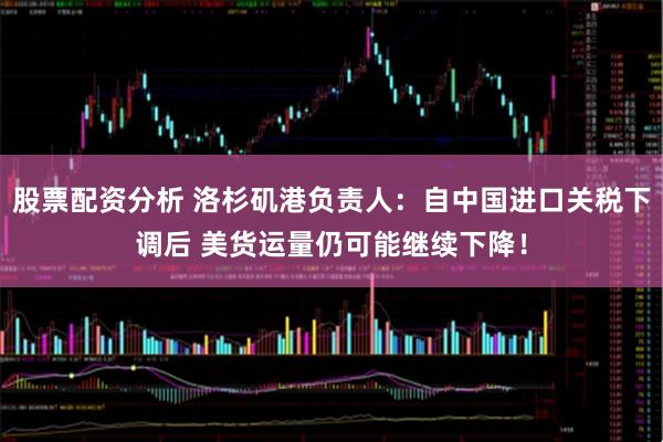 股票配资分析 洛杉矶港负责人：自中国进口关税下调后 美货运量仍可能继续下降！