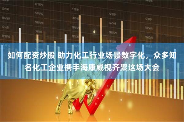如何配资炒股 助力化工行业场景数字化，众多知名化工企业携手海康威视齐聚这场大会
