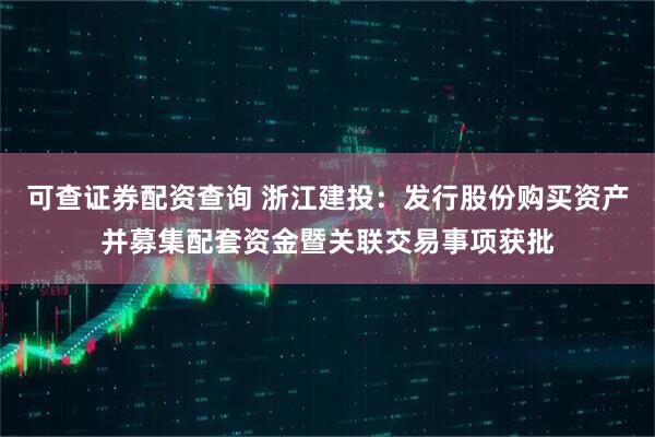 可查证券配资查询 浙江建投：发行股份购买资产并募集配套资金暨关联交易事项获批
