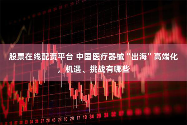 股票在线配资平台 中国医疗器械“出海”高端化，机遇、挑战有哪些