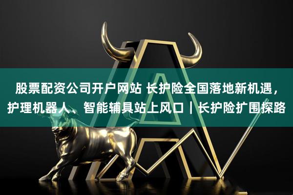 股票配资公司开户网站 长护险全国落地新机遇，护理机器人、智能辅具站上风口｜长护险扩围探路