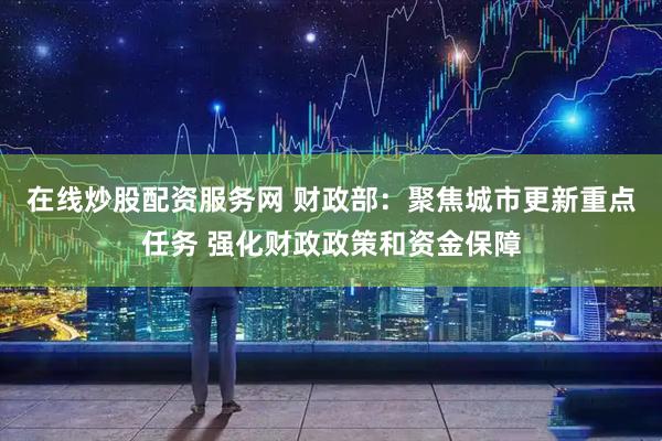 在线炒股配资服务网 财政部：聚焦城市更新重点任务 强化财政政策和资金保障