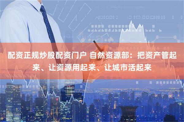 配资正规炒股配资门户 自然资源部：把资产管起来、让资源用起来、让城市活起来