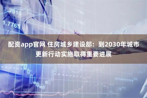 配资app官网 住房城乡建设部：到2030年城市更新行动实施取得重要进展