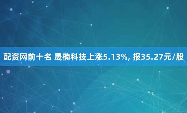 配资网前十名 晟楠科技上涨5.13%, 报35.27元/股