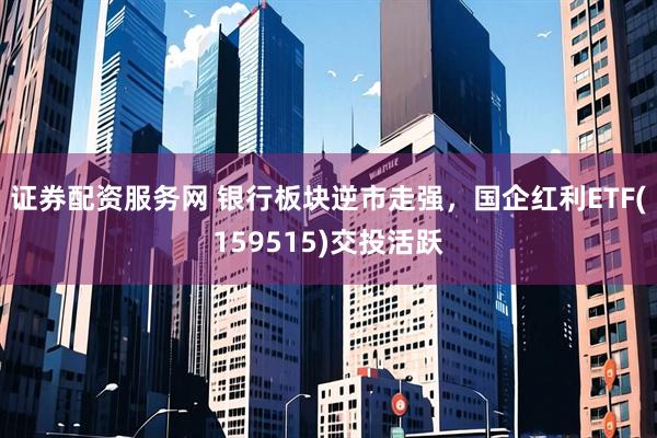 证券配资服务网 银行板块逆市走强，国企红利ETF(159515)交投活跃