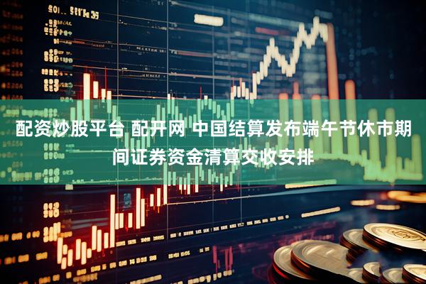 配资炒股平台 配开网 中国结算发布端午节休市期间证券资金清算交收安排