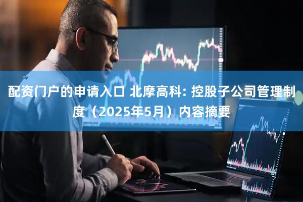 配资门户的申请入口 北摩高科: 控股子公司管理制度（2025年5月）内容摘要