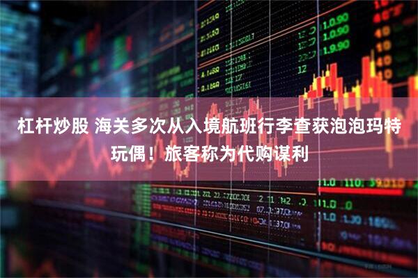 杠杆炒股 海关多次从入境航班行李查获泡泡玛特玩偶！旅客称为代购谋利