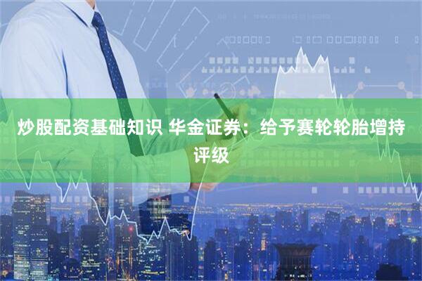 炒股配资基础知识 华金证券：给予赛轮轮胎增持评级