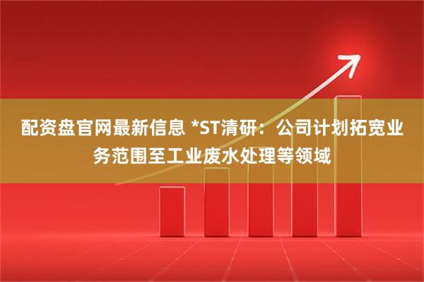 配资盘官网最新信息 *ST清研：公司计划拓宽业务范围至工业废水处理等领域
