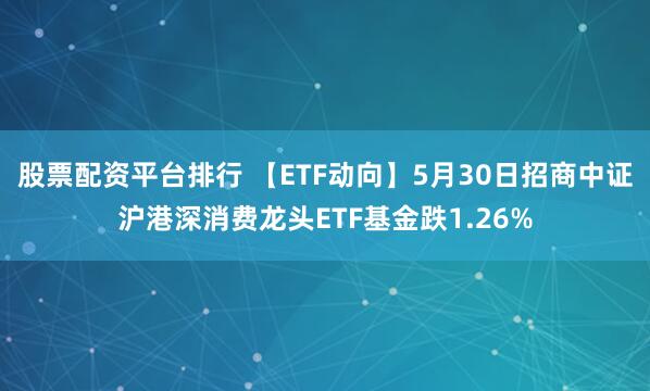 股票配资平台排行 【ETF动向】5月30日招商中证沪港深消费龙头ETF基金跌1.26%