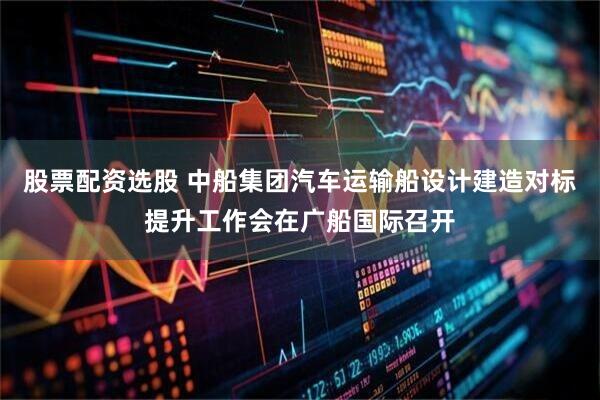 股票配资选股 中船集团汽车运输船设计建造对标提升工作会在广船国际召开