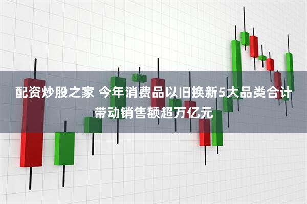 配资炒股之家 今年消费品以旧换新5大品类合计带动销售额超万亿元