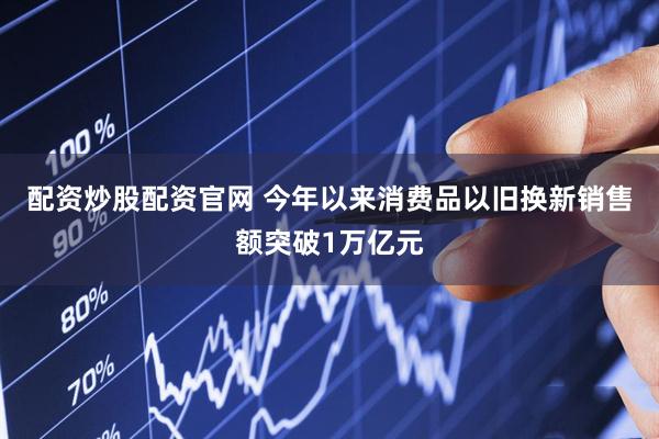 配资炒股配资官网 今年以来消费品以旧换新销售额突破1万亿元
