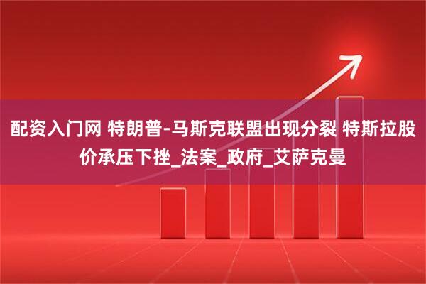 配资入门网 特朗普-马斯克联盟出现分裂 特斯拉股价承压下挫_法案_政府_艾萨克曼