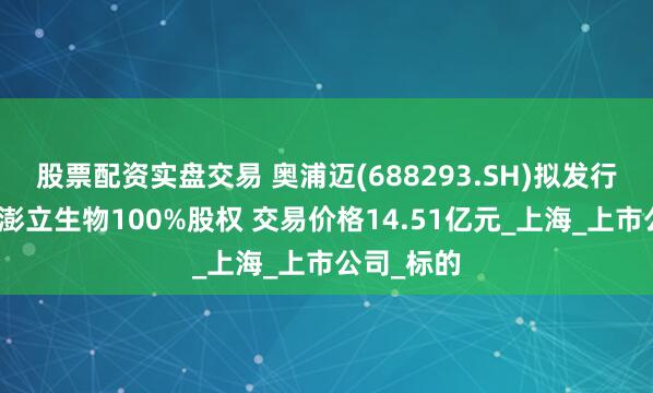 股票配资实盘交易 奥浦迈(688293.SH)拟发行股份购买澎立生物100%股权 交易价格14.51亿元_上海_上市公司_标的