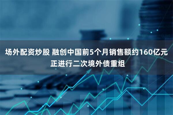 场外配资炒股 融创中国前5个月销售额约160亿元 正进行二次境外债重组