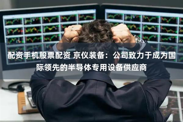 配资手机股票配资 京仪装备：公司致力于成为国际领先的半导体专用设备供应商