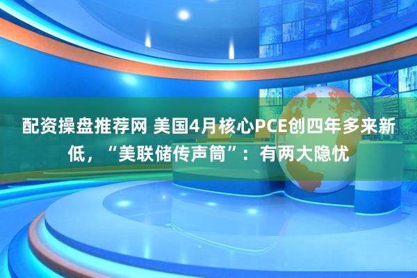配资操盘推荐网 美国4月核心PCE创四年多来新低，“美联储传声筒”：有两大隐忧