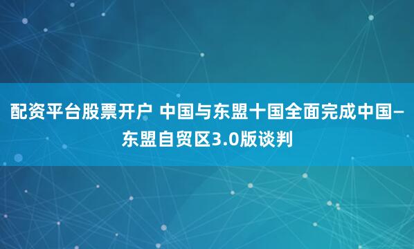 配资平台股票开户 中国与东盟十国全面完成中国—东盟自贸区3.0版谈判