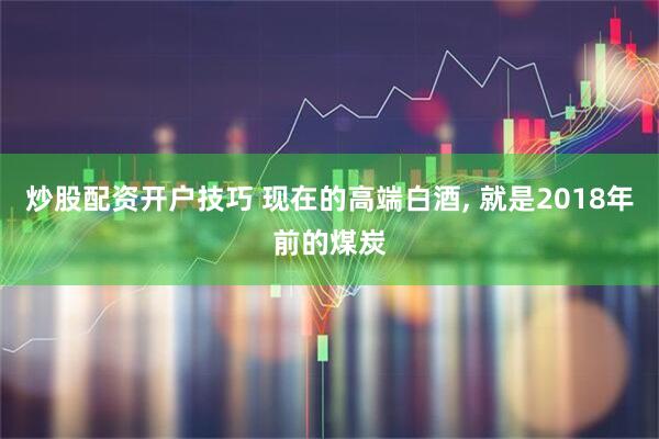 炒股配资开户技巧 现在的高端白酒, 就是2018年前的煤炭