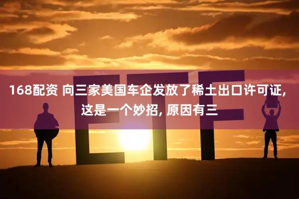 168配资 向三家美国车企发放了稀土出口许可证, 这是一个妙招, 原因有三