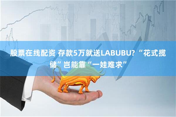 股票在线配资 存款5万就送LABUBU? “花式揽储”岂能靠“一娃难求”
