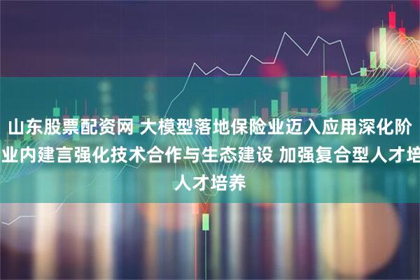 山东股票配资网 大模型落地保险业迈入应用深化阶段 业内建言强化技术合作与生态建设 加强复合型人才培养