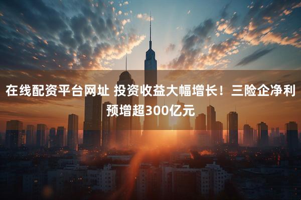 在线配资平台网址 投资收益大幅增长！三险企净利预增超300亿元