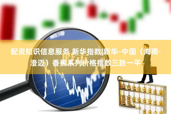 配资知识信息服务 新华指数|新华-中国（海南·澄迈）香蕉系列价格指数三跌一平