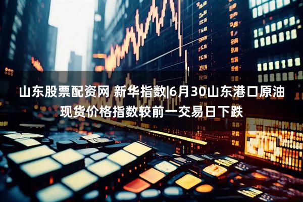 山东股票配资网 新华指数|6月30山东港口原油现货价格指数较前一交易日下跌