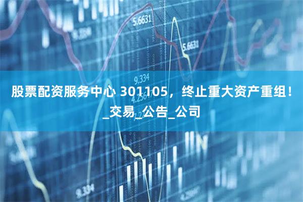 股票配资服务中心 301105，终止重大资产重组！_交易_公告_公司