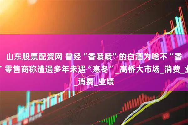 山东股票配资网 曾经“香喷喷”的白酒为啥不“香”了 零售商称遭遇多年未遇“寒冬”_高桥大市场_消费_业绩