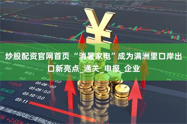 炒股配资官网首页 “消暑家电”成为满洲里口岸出口新亮点_通关_申报_企业
