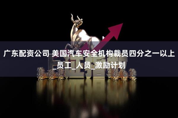 广东配资公司 美国汽车安全机构裁员四分之一以上_员工_人员_激励计划