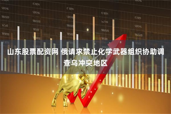山东股票配资网 俄请求禁止化学武器组织协助调查乌冲突地区