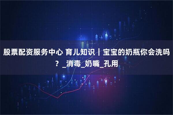 股票配资服务中心 育儿知识｜宝宝的奶瓶你会洗吗？_消毒_奶嘴_孔用