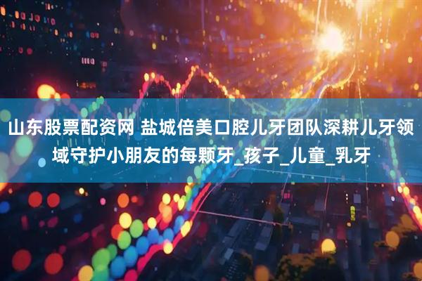 山东股票配资网 盐城倍美口腔儿牙团队深耕儿牙领域守护小朋友的每颗牙_孩子_儿童_乳牙