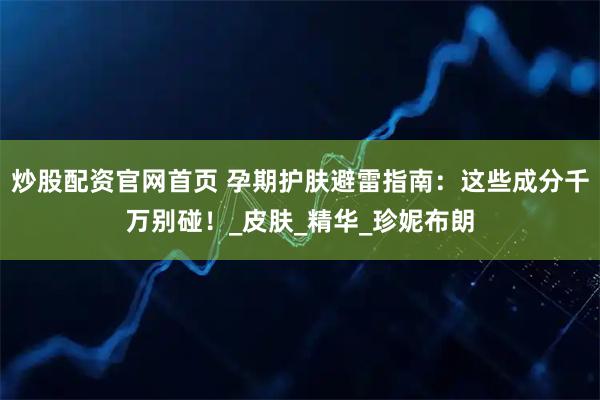 炒股配资官网首页 孕期护肤避雷指南：这些成分千万别碰！_皮肤_精华_珍妮布朗