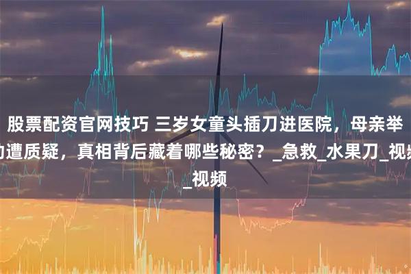 股票配资官网技巧 三岁女童头插刀进医院，母亲举动遭质疑，真相背后藏着哪些秘密？_急救_水果刀_视频