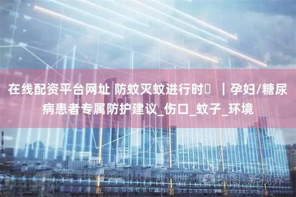 在线配资平台网址 防蚊灭蚊进行时⑮｜孕妇/糖尿病患者专属防护建议_伤口_蚊子_环境