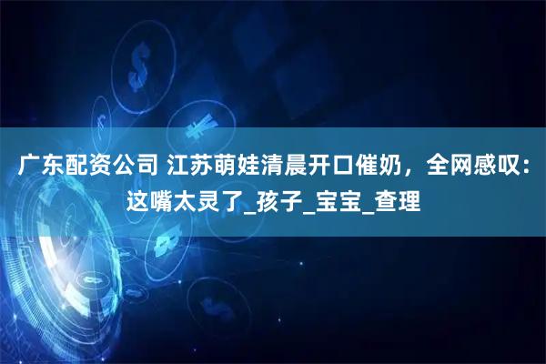 广东配资公司 江苏萌娃清晨开口催奶，全网感叹：这嘴太灵了_孩子_宝宝_查理