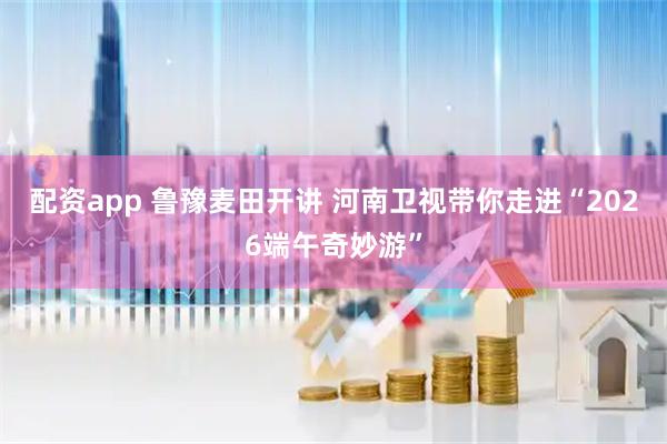 配资app 鲁豫麦田开讲 河南卫视带你走进“2026端午奇妙游”