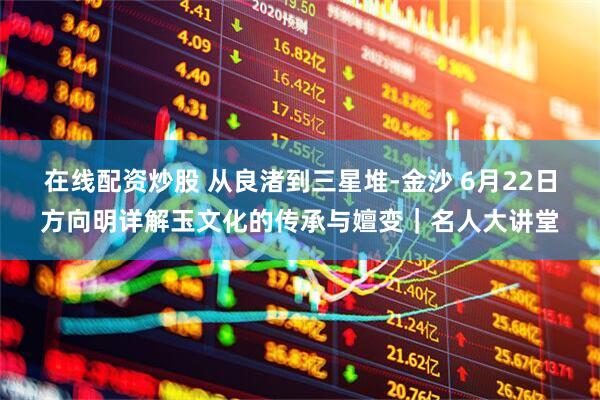 在线配资炒股 从良渚到三星堆-金沙 6月22日方向明详解玉文化的传承与嬗变|名人大讲堂